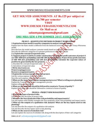 WWW.SMUSOLVEDASSIGNMENTS.COM
EMAIL US AT- solvemyassignments@gmail.com
GET SOLVED ASSIGNMENTS AT Rs.125 per subject or
Rs.700 per semester
VISIT
WWW.SMUSOLVEDASSIGNMENTS.COM
Or Mail us at
solvemyassignments@gmail.com
SMU MBA SEM 4 PM SUMMER 2015 ASSIGNMENTS
PM 0015 – QUANTITATIVE METHODS IN PROJECT MANAGEMENT
1 ExplainhowKano model isusedby companiesto analysecustomerneeds.
Explain how the Kano model is different from the balanced scorecard model and Treacy-Wiersema
model
Describe how the model analyses customer needs based on customer requirements
Describe the different categories of customer preferences in the Kano model
2 a. Explainthe conceptofexpectedvalue.
b. Suppose project A and B are under construction. The possible profit outcomes of project A
are USD 1000 (0.4 probability) and USD 300 (0.6 probability). Project B has profit outcomes
of USD 900 (0.6 probability) and 200 (0.4 probability). Calculate the expected values of
profitto be generatedbythe two projects.
a. Elucidate the conceptof expected value
b. Calculation of expected value
3 Write shortnoteson:
Projectscopingprocess
Resourceassignmentmatrix
4 Explainthevariousexpenseitemsina project.
List the various expense items in a project
Describe each expense with suitable examples
5 What are the majorstepsin time managementprocess?What isrollingwaveplanning?
Explain the 5 major steps in time management process
Explain rolling waveplanning
6 What are the steps that shouldbefollowedto constructa“houseofquality”?
Explain the 5 steps that should be followedto constructa house of quality
PM 0016 –PROJECT RISK MANAGEMENT
1 Explainthetypes ofprojectrisks.
List and describe the types of project risks
2 What are the fourquadrantsofthe riskprobabilityandimpactmatrix?
List and explain with suitable examples the four quadrants of the risk probability and impact matrix
3 What are the outputs of a qualitative risk analysis? What are the key inputs used in risk
planning?
List and describe the outputs of a qualitative risk analysis
List and describe the key inputs used in risk planning
4 What are the sourcesofschedulerisk?
List and explain the sources of schedule risk along with the description of their sub categories
 
