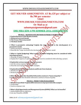 WWW.SMUSOLVEDASSIGNMENTS.COM
EMAIL US AT- solvemyassignments@gmail.com
GET SOLVED ASSIGNMENTS AT Rs.125 per subject or
Rs.700 per semester
VISIT
WWW.SMUSOLVEDASSIGNMENTS.COM
Or Mail us at
solvemyassignments@gmail.com
SMU MBA SEM 4 PM SUMMER 2016 ASSIGNMENTS
PM 0015 – QUANTITATIVE METHODS IN PROJECT MANAGEMENT
1 ExplainBusinessValueModelsindetail.
1. Balancedscorecardmodel
2. TheTreacy-Wiersemamodel
3. TheKano model
2 What is parametric estimating? Explain the steps involved in the development of a
parametricmodel.
1. Define parametric estimating
2. Describe the 7 steps involvedin the development of a parametric model
3 What is Capital Budgeting? What aspects of capital budgeting must be considered while
selectingaproject?
1. Meaning of Capital Budgeting
2. Explain the 4 aspects of capital budgeting that must be considered while selecting a project.
4 Explainthevariousexpenseitemsina project.
1. List the various expense items in a project
2. Describe each expense with suitable examples
5 ExplainBenefit-CostRatio AnalysisandBreak-EvenAnalysis.
1. Benefit-Cost Ratio Analysis
2. Break-Even Analysis
6 What are the steps that shouldbefollowedto constructa“houseofquality”?
Explain the 5 steps that should be followedto constructa house of quality
PM 0016 –PROJECT RISK MANAGEMENT
1 What is ProjectRisk?Explaindifferentsourcesofprojectriskwithexamples
1. ProjectRisk
2. Sources of project risk
2 What is RiskOpportunityandManagementSystem(ROMS)?What are its benefits?
1. Define ROMS & list its objectives
2. List any 4 benefits of ROMS
 