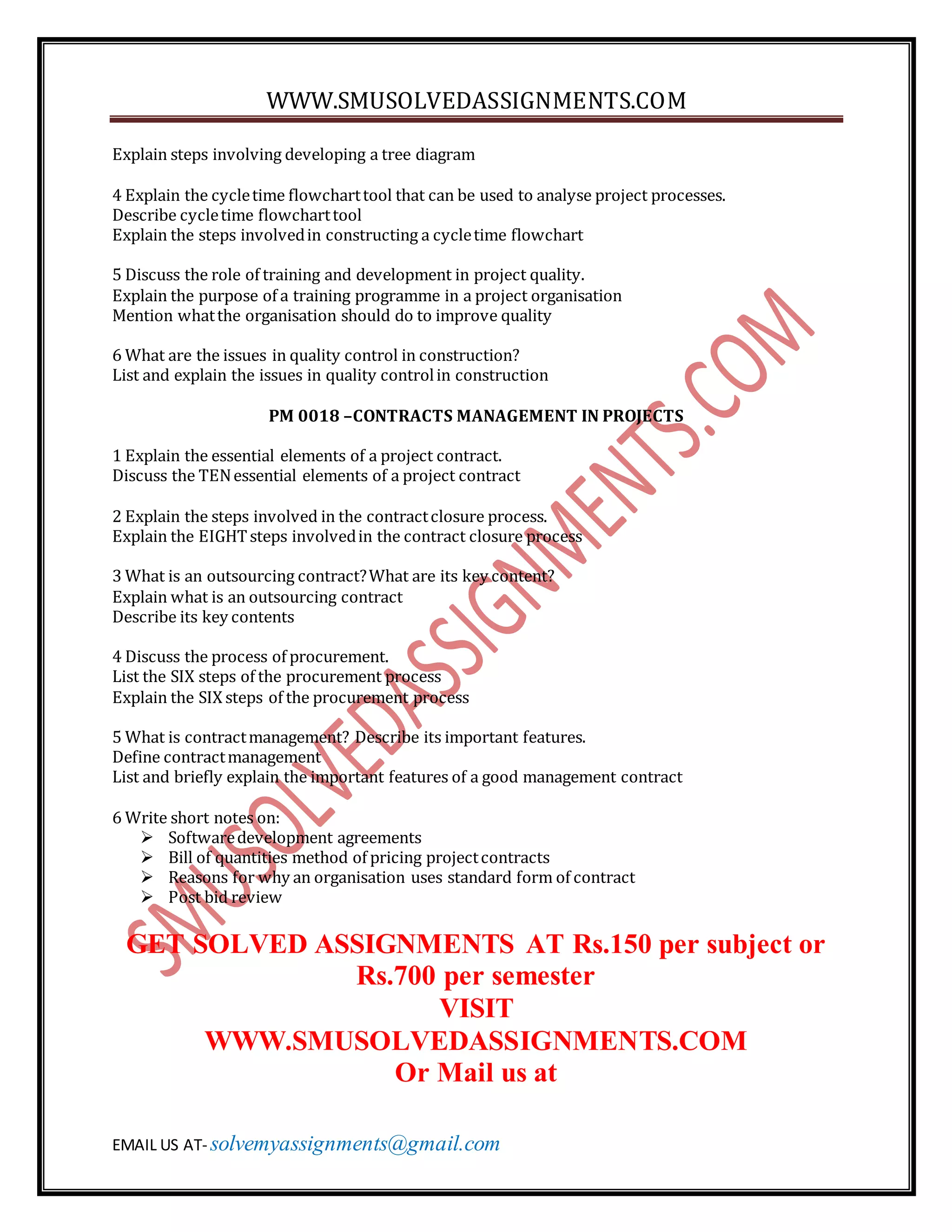 WWW.SMUSOLVEDASSIGNMENTS.COM
EMAIL US AT- solvemyassignments@gmail.com
Explain steps involving developing a tree diagram
4 Explain the cycletime flowcharttool that can be used to analyse project processes.
Describe cycletime flowcharttool
Explain the steps involvedin constructing a cycletime flowchart
5 Discuss the role of training and development in project quality.
Explain the purpose of a training programme in a project organisation
Mention whatthe organisation should do to improve quality
6 What are the issues in quality control in construction?
List and explain the issues in quality controlin construction
PM 0018 –CONTRACTS MANAGEMENT IN PROJECTS
1 Explain the essential elements of a project contract.
Discuss the TENessential elements of a project contract
2 Explain the steps involved in the contractclosure process.
Explain the EIGHTsteps involvedin the contract closure process
3 What is an outsourcing contract?What are its key content?
Explain what is an outsourcing contract
Describe its key contents
4 Discuss the process of procurement.
List the SIX steps of the procurement process
Explain the SIX steps of the procurement process
5 What is contractmanagement? Describe its important features.
Define contractmanagement
List and briefly explain the important features of a good management contract
6 Write short notes on:
 Softwaredevelopment agreements
 Bill of quantities method of pricing projectcontracts
 Reasons for why an organisation uses standard form of contract
 Post bid review
GET SOLVED ASSIGNMENTS AT Rs.150 per subject or
Rs.700 per semester
VISIT
WWW.SMUSOLVEDASSIGNMENTS.COM
Or Mail us at
 