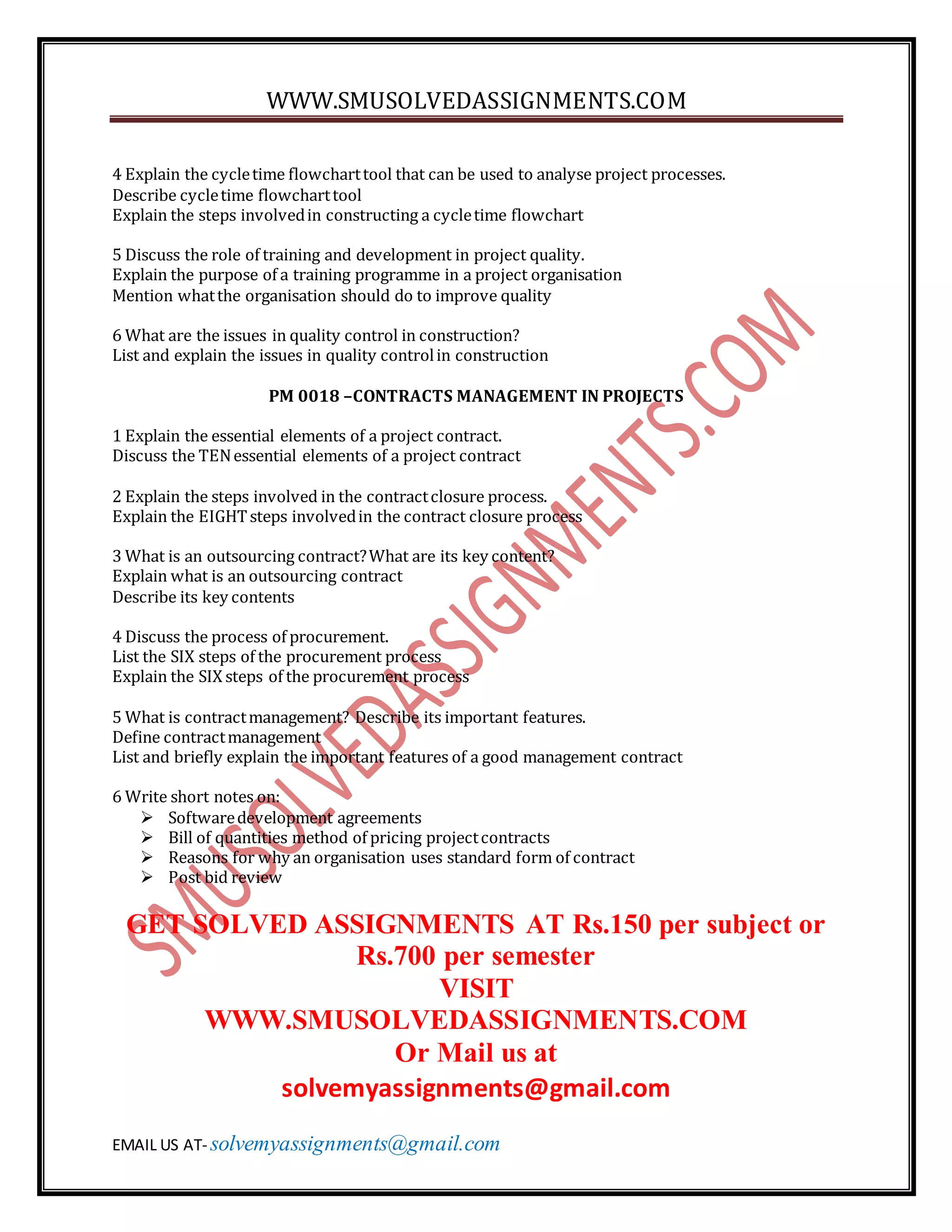 WWW.SMUSOLVEDASSIGNMENTS.COM
EMAIL US AT- solvemyassignments@gmail.com
4 Explain the cycletime flowcharttool that can be used to analyse project processes.
Describe cycletime flowcharttool
Explain the steps involvedin constructing a cycletime flowchart
5 Discuss the role of training and development in project quality.
Explain the purpose of a training programme in a project organisation
Mention whatthe organisation should do to improve quality
6 What are the issues in quality control in construction?
List and explain the issues in quality controlin construction
PM 0018 –CONTRACTS MANAGEMENT IN PROJECTS
1 Explain the essential elements of a project contract.
Discuss the TENessential elements of a project contract
2 Explain the steps involved in the contractclosure process.
Explain the EIGHTsteps involvedin the contract closure process
3 What is an outsourcing contract?What are its key content?
Explain what is an outsourcing contract
Describe its key contents
4 Discuss the process of procurement.
List the SIX steps of the procurement process
Explain the SIX steps of the procurement process
5 What is contractmanagement? Describe its important features.
Define contractmanagement
List and briefly explain the important features of a good management contract
6 Write short notes on:
 Softwaredevelopment agreements
 Bill of quantities method of pricing projectcontracts
 Reasons for why an organisation uses standard form of contract
 Post bid review
GET SOLVED ASSIGNMENTS AT Rs.150 per subject or
Rs.700 per semester
VISIT
WWW.SMUSOLVEDASSIGNMENTS.COM
Or Mail us at
solvemyassignments@gmail.com
 