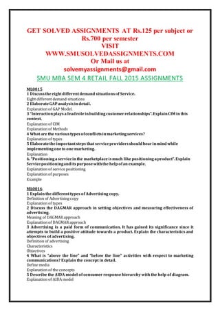 GET SOLVED ASSIGNMENTS AT Rs.125 per subject or
Rs.700 per semester
VISIT
WWW.SMUSOLVEDASSIGNMENTS.COM
Or Mail us at
solvemyassignments@gmail.com
SMU MBA SEM 4 RETAIL FALL 2015 ASSIGNMENTS
ML0015
1 Discusstheeightdifferentdemand situationsof Service.
Eight different demand situations
2 ElaborateGAPanalysisindetail.
Explanation of GAP Model.
3 “Interactionplaysa leadroleinbuildingcustomerrelationships”.ExplainCIM inthis
context.
Explanation of CIM
Explanation of Methods
4 What are the varioustypesofconflictsinmarketingservices?
Explanation of types
5 Elaboratetheimportantsteps that serviceprovidersshouldbearinmindwhile
implementingoneto one marketing.
Explanation
6. “Positioningaserviceinthe marketplaceismuch likepositioningaproduct”.Explain
Servicepositioninganditspurposewiththe helpofan example.
Explanation of service positioning
Explanation of purposes
Example
ML0016
1 Explain the different types of Advertising copy.
Definition of Advertising copy
Explanation of types
2 Discuss the DAGMAR approach in setting objectives and measuring effectiveness of
advertising.
Meaning of DAGMAR approach
Explanation of DAGMAR approach
3 Advertising is a paid form of communication. It has gained its significance since it
attempts to build a positive attitude towards a product. Explain the characteristics and
objectives of advertising.
Definition of advertising
Characteristics
Objectives
4 What is “above the line” and “below the line” activities with respect to marketing
communications? Explain the concept in detail.
Define media
Explanation of the concepts
5 Describe the AIDA model of consumer response hierarchy with the help of diagram.
Explanation of AIDA model
 