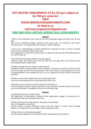 GET SOLVED ASSIGNMENTS AT Rs.125 per subject or
Rs.700 per semester
VISIT
WWW.SMUSOLVEDASSIGNMENTS.COM
Or Mail us at
solvemyassignments@gmail.com
SMU MBA SEM 4 RETAIL SPRING 2016 ASSIGNMENTS
ML0015
1 Who are the individuals who create the services marketing triangle and what roles do they
play.
The services marketing triangle comprises three parties who are involved in the service
delivery process – the organization, the customer, and the employee.
2 Given your understanding of market identification, elaborate on how, in terms of market
share, a firm is expected to play certain roles.
Any organization, in terms of its market share, is expected to play any one of the following roles
as: market leader etc.
3 Describe the kinds of gaps studied in the gap analysis.
Zeithaml, Berry and Parasuraman came up with four such gaps that occur during service
processing within the organization.
4 Explain strategies that are related to empowerment.
Strategies related to empowerment: These strategies are based on mutual trust shown by the
service principal and the service intermediary. The former believes in granting power in terms
of implementation of the standards set by it so as to empower the latter to take constructive
decisions.
5 What are some of the methods that can be followed for CIM?
There are several methods that can be followed for CIM. 10 10
6 Describe a service delivery encounter and factors that affect it.
The most significant type of service encounter occurs when the consumer directly receives the
service and the degree of tangibility of the service offering is high.
ML0016
1 Explain the importance of advertising.
The significance of advertising is immense. Most organisations engage in consistent use of
advertising to help meet marketing objectives.
2 What is the reason for using ‘humour’ parameter in advertising?
How it is helping the advertisers?
Humour makes an instant emotional connect with the reader or viewer. Hence, strategy
planners are using humour increasingly in ads, thus getting results.
3 What is the role of advertising manager?
An advertising manager has to coordinate with the marketing and sales function.
 