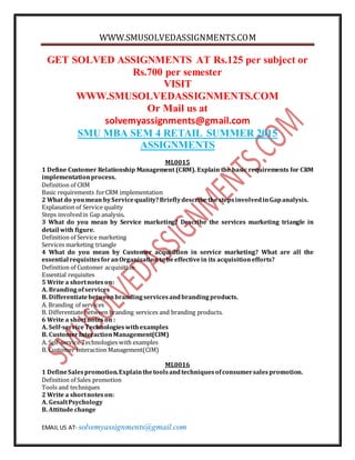 WWW.SMUSOLVEDASSIGNMENTS.COM
EMAIL US AT- solvemyassignments@gmail.com
GET SOLVED ASSIGNMENTS AT Rs.125 per subject or
Rs.700 per semester
VISIT
WWW.SMUSOLVEDASSIGNMENTS.COM
Or Mail us at
solvemyassignments@gmail.com
SMU MBA SEM 4 RETAIL SUMMER 2015
ASSIGNMENTS
ML0015
1 Define Customer Relationship Management (CRM). Explain the basic requirements for CRM
implementationprocess.
Definition of CRM
Basic requirements forCRM implementation
2 What do youmean byServicequality?Brieflydescribethe stepsinvolvedinGapanalysis.
Explanation of Service quality
Steps involvedin Gap analysis.
3 What do you mean by Service marketing? Describe the services marketing triangle in
detail with figure.
Definition of Service marketing
Services marketing triangle
4 What do you mean by Customer acquisition in service marketing? What are all the
essential requisitesforanOrganisationto beeffectivein its acquisitionefforts?
Definition of Customer acquisition
Essential requisites
5 Write a shortnoteson:
A. Brandingofservices
B. Differentiatebetweenbrandingservicesandbrandingproducts.
A. Branding of services
B. Differentiate between branding services and branding products.
6 Write a shortnoteson :
A. Self-serviceTechnologieswithexamples
B. CustomerInteractionManagement(CIM)
A. Self-service Technologies with examples
B. Customer Interaction Management(CIM)
ML0016
1 DefineSalespromotion.Explainthetoolsandtechniquesofconsumersalespromotion.
Definition of Sales promotion
Tools and techniques
2 Write a shortnoteson:
A. GesaltPsychology
B. Attitude change
 