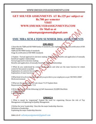 WWW.SMUSOLVEDASSIGNMENTS.COM
EMAIL US AT- solvemyassignments@gmail.com
GET SOLVED ASSIGNMENTS AT Rs.125 per subject or
Rs.700 per semester
VISIT
WWW.SMUSOLVEDASSIGNMENTS.COM
Or Mail us at
solvemyassignments@gmail.com
SMU MBA SEM 4 TQM SUMMER 2016 ASSIGNMENTS
QM-0023
1 Describe the TQM and ISO 9000 family of standards, also explain the usage and certification of ISO
9000 standards.
TQMand ISO 9000 family of standards
Usage & certificationof ISO9000 standards
2 Explain - Factual approach to decision making. What are the benefits and application of mutually
beneficial supplier relationships
Factual approach to decision making
Benefits and application of mutually beneficial supplier relationships
3 What do you understand by control of documents and what are the main function for which
controlof document is needed.
Explanation of controlof documents
Explanation of main functions
4 What kind of workenvironment should youprovide to your employees as per ISO9001:2008?
Workenvironment
5 What are the requirements of sub-clause 7.5.3? Explain them
Requirements of Sub-clause 7.5.3
6 Write short notes on the following:(a) Self-Assessment (b) QMS Checklists
a. Self-Assessment
b. QMS Checklists
QM0024
1 What is meant by ‘organizing’? Explain the need for organizing. Discuss the role of Top
Management in Organizing forQuality Management.
2 Define the term ‘Leadership’. Describe the major leadership theories.
Definition of leadership
Explaining the major leadership theories
 