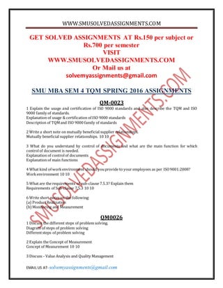 WWW.SMUSOLVEDASSIGNMENTS.COM
EMAIL US AT- solvemyassignments@gmail.com
GET SOLVED ASSIGNMENTS AT Rs.150 per subject or
Rs.700 per semester
VISIT
WWW.SMUSOLVEDASSIGNMENTS.COM
Or Mail us at
solvemyassignments@gmail.com
SMU MBA SEM 4 TQM SPRING 2016 ASSIGNMENTS
QM-0023
1 Explain the usage and certification of ISO 9000 standards and also describe the TQM and ISO
9000 family of standards.
Explanation of usage & certification of ISO 9000 standards
Description of TQMand ISO 9000 family of standards
2 Write a short note on mutually beneficial supplier relationships.
Mutually beneficial supplier relationships. 10 10
3 What do you understand by control of documents and what are the main function for which
controlof document is needed.
Explanation of controlof documents
Explanation of main functions
4 What kind of workenvironment should youprovide to your employees as per ISO9001:2008?
Workenvironment 10 10
5 What are the requirements of sub-clause 7.5.3? Explain them
Requirements of Sub-clause 7.5.3 10 10
6 Write short notes on the following:
(a) ProductRealization
(b)Monitoring and Measurement
QM0026
1 Discuss the different steps of problem solving.
Diagram of steps of problem solving
Differentsteps of problem solving
2 Explain the Concept of Measurement
Concept of Measurement 10 10
3 Discuss - Value Analysis and Quality Management
 