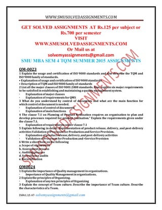 WWW.SMUSOLVEDASSIGNMENTS.COM
EMAIL US AT- solvemyassignments@gmail.com
GET SOLVED ASSIGNMENTS AT Rs.125 per subject or
Rs.700 per semester
VISIT
WWW.SMUSOLVEDASSIGNMENTS.COM
Or Mail us at
solvemyassignments@gmail.com
SMU MBA SEM 4 TQM SUMMER 2015 ASSIGNMENTS
QM-0023
1 Explain the usage and certification of ISO 9000 standards and also describe the TQM and
ISO 9000familyofstandards.
• ExplanationofusageandcertificationofISO9000standards
• DescriptionofTQM andISO9000familyof standards
2 List all the major clausesof ISO 9001:2008 standards. Also, explain six major requirements
to be satisfiedinestablishingandmaintainingaqualitymanagementsystem.
· Explanationofmajorclauses
· Explanationof requirementsforQMS
3 What do you understand by control of documents and what are the main function for
whichcontrol ofdocumentisneeded.
· Explanationofcontrol ofdocuments
· Explanationofmainfunctions
4 The clause 7.1 on Planning of Product Realisation requires an organisation to plan and
develop processes required for product realisation.” Explain the requirements given under
the clause7.1.
· Explanationofrequirementsunderclause7.1
5 Explain following in detail: Implementation of product release, delivery, and post-delivery
activitiesValidationofProcessesforProductionandServiceProvision.
· Explanationofproductrelease,delivery,andpost-deliveryactivities
· ValidationofProcessesforProductionand•ServiceProvision
6 Write a shortnote onthe following
a. Scopeofregistration
b. Assessmentprocess
c. Auditingprocess
d. Surveillanceaudits
e. Recertification
QM0024
1 ExplaintheimportanceofQualitymanagement inorganizations.
· Importanceof QualityManagementinorganizations.
2 ExplaintheprinciplesofOrganizing.
· Explanationofanyten principlesofOrganizing
3 Explain the concept of Team culture. Describe the importance of Team culture. Describe
the characteristicsofa Team.
 