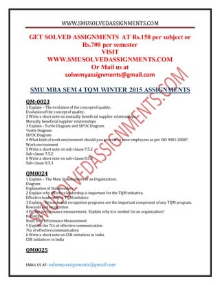 WWW.SMUSOLVEDASSIGNMENTS.COM
EMAIL US AT- solvemyassignments@gmail.com
GET SOLVED ASSIGNMENTS AT Rs.150 per subject or
Rs.700 per semester
VISIT
WWW.SMUSOLVEDASSIGNMENTS.COM
Or Mail us at
solvemyassignments@gmail.com
SMU MBA SEM 4 TQM WINTER 2015 ASSIGNMENTS
QM-0023
1 Explain – The evolution of the conceptof quality.
Evolutionof the conceptof quality.
2 Write a short note on mutually beneficial supplier relationships.
Mutually beneficial supplier relationships
3 Explain - Turtle Diagram and SIPOCDiagram
Turtle Diagram
SIPOCDiagram
4 What kind of workenvironment should youprovide to your employees as per ISO 9001:2008?
Workenvironment
5 Write a short note on sub-clause 7.5.2
Sub-clause 7.5.2
6 Write a short note on sub-clause 8.5.3
Sub-clause 8.5.3
QM0024
1 Explain – The Main Stakeholders of an Organization.
Diagram
Explanation of Stakeholders
2 Explain why effectiveleadership is important for the TQM initiative.
Effectiveleadership in TQMinitiative
3 Explain - Rewards and recognition programs are the important component of any TQM program.
Rewards and recognition
4 Define performance measurement. Explain why it is needed foran organization?
Definition
Need forPerformanceMeasurement
5 Explain the 7Cs of effectivecommunication.
7Cs of effectivecommunication
6 Write a short note on CSR initiatives in India.
CSR initiatives in India
QM0025
 