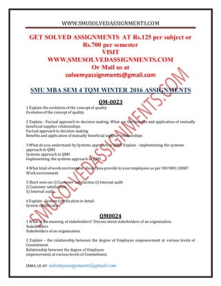 WWW.SMUSOLVEDASSIGNMENTS.COM
EMAIL US AT- solvemyassignments@gmail.com
GET SOLVED ASSIGNMENTS AT Rs.125 per subject or
Rs.700 per semester
VISIT
WWW.SMUSOLVEDASSIGNMENTS.COM
Or Mail us at
solvemyassignments@gmail.com
SMU MBA SEM 4 TQM WINTER 2016 ASSIGNMENTS
QM-0023
1 Explain the evolution of the conceptof quality
Evolutionof the conceptof quality
2 Explain - Factual approach to decision making. What are the benefits and application of mutually
beneficial supplier relationships
Factual approach to decision making
Benefits and application of mutually beneficial supplier relationships
3 What do you understand by Systems approach in QMS? Explain - implementing the systems
approach in QMS
Systems approach in QMS
Implementing the systems approach in QMS
4 What kind of workenvironment should youprovide to your employees as per ISO9001:2008?
Workenvironment
5 Short note on: i) Customer satisfaction ii) Internal audit
i) Customer satisfaction
ii) Internal audit
6 Explain - System Certification in detail.
System Certification
QM0024
1 What is the meaning of stakeholders? Discuss about stakeholders of an organization.
Stakeholders
Stakeholders of an organization.
2 Explain – the relationship between the degree of Employee empowerment at various levels of
Commitment.
Relationship between the degree of Employee
empowerment at various levels of Commitment.
 