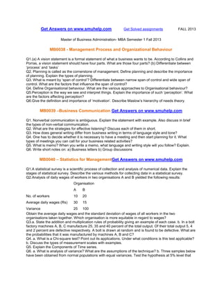 Get Answers on www.smuhelp.com

Get Solved assignments

FALL 2013

Master of Business Administration- MBA Semester 1 Fall 2013

MB0038 - Management Process and Organizational Behaviour
Q1.(a) A vision statement is a formal statement of what a business wants to be. According to Collins and
Porras, a vision statement should have four parts. What are those four parts? (b) Differentiate between
‘process’ and ‘tasks’
Q2. Planning is called as the cornerstone of management. Define planning and describe the importance
of planning. Explain the types of planning.
Q3. What is meant by ‘span of control’? Differentiate between narrow span of control and wide span of
control. What are the factors that influence the span of control?
Q4. Define Organisational behaviour. What are the various approaches to Organisational behaviour?
Q5.Perception is the way we see and interpret things. Explain the importance of such ‘perception’. What
are the factors affecting perception?
Q6.Give the definition and importance of ‘motivation’. Describe Maslow’s hierarchy of needs theory.

MB0039 –Business Communication Get Answers on www.smuhelp.com
Q1. Nonverbal communication is ambiguous. Explain the statement with example. Also discuss in brief
the types of non-verbal communication.
Q2. What are the strategies for effective listening? Discuss each of them in short.
Q3. How does general writing differ from business writing in terms of language style and tone?
Q4. One has to decide whether it is necessary to have a meeting and then start planning for it. What
types of meetings you can call for your business related activities?
Q5. What is memo? When you write a memo, what language and writing style will you follow? Explain.
Q6. Write short notes on: a) Business letters b) Group discussions

MB0040 – Statistics for ManagementGet Answers on www.smuhelp.com
Q1.A statistical survey is a scientific process of collection and analysis of numerical data. Explain the
stages of statistical survey. Describe the various methods for collecting data in a statistical survey.
Q2.Analysis of daily wages of workers in two organisations A and B yielded the following results:
Organisation
A

B

No. of workers

10

20

Average daily wages (Rs)

30

15

Variance
25 100
Obtain the average daily wages and the standard deviation of wages of all workers in the two
organisations taken together. Which organisation is more equitable in regard to wages?
Q3.a. State the addition and multiplication rules of probability giving an example of each case. b. In a bolt
factory machines A, B, C manufacture 25, 35 and 40 percent of the total output. Of their total output 5, 4
and 2 percent are defective respectively. A bolt is drawn at random and is found to be defective. What are
the probabilities that it was manufactured by machines A, B and C?
Q4. a. What is a Chi-square test? Point out its applications. Under what conditions is this test applicable?
b. Discuss the types of measurement scales with examples.
Q5. Explain the Components of Time series.
Q6. a. What is analysis of variance? What are the assumptions of the technique? b. Three samples below
have been obtained from normal populations with equal variances. Test the hypothesis at 5% level that

 