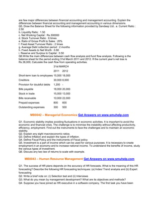are few major differences between financial accounting and management accounting. Explain the
differences between financial accounting and management accounting in various dimensions.
Q5. Draw the Balance Sheet for the following information provided by Sandeep Ltd.. a. Current Ratio :
2.50
b. Liquidity Ratio : 1.50
c. Net Working Capital : Rs.300000
d. Stock Turnover Ratio : 6 times
e. Ratio of Gross Profit to Sales : 20%
f. Fixed Asset Turnover Ratio : 2 times
g. Average Debt collection period : 2 months
h. Fixed Assets to Net Worth : 0.80
i. Reserve and Surplus to Capital : 0.50
Q6.Write the main differences between cash flow analysis and fund flow analysis. Following is the
balance sheet for the period ending 31st March 2011 and 2012. If the current year’s net loss is
Rs.38,000, Calculate the cash flow from operating activities.
31st MARCH
2011

2012

Short-term loan to employees 15,000 18,000
Creditors

30,000 8,000

Provision for doubtful debts

1,200 -

Bills payable

18,000 20,000

Stock in trade

15,000 13,000

Bills receivable

10,000 22,000

Prepaid expenses

800

600

Outstanding expenses

300

500

MB0042 – Managerial Economics Get Answers on www.smuhelp.com
Q1. Economic stability implies avoiding fluctuations in economic activities. It is important to avoid the
economic and financial crisis. The challenge is to minimise the instability without affecting productivity,
efficiency, employment. Find out the instruments to face the challenges and to maintain an economic
stability.
Q2. Explain any eight macroeconomic ratios.
Q3. Define Inflation and explain the types of inflation.
Q4. Define Fiscal Policy and the instruments of Fiscal policy
Q5. Investment is a part of income which can be used for various purposes. It is necessary to create
employment in an economy and to increase national income. To understand the benefits of income, study
the various types of investment.
Q6. Discuss any two law of returns to scale with example.

MB0043 – Human Resource Management Get Answers on www.smuhelp.com
Q1. The success of HR plans depends on the accuracy of HR forecasts. What is the meaning of this HR
forecasting? Describe the following HR forecasting techniques: (a) Index/ Trend analysis and (b) Expert
forecasting
Q2. Write a brief note on: (i) Selection test and (ii) Interviews
Q3. What do you mean by management development? What are its objectives and methods?
Q4. Suppose you have joined as HR executive in a software company. The first task you have been

 
