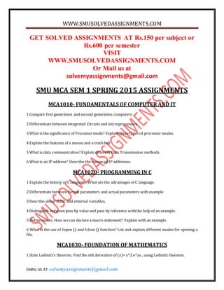 WWW.SMUSOLVEDASSIGNMENTS.COM
EMAIL US AT- solvemyassignments@gmail.com
GET SOLVED ASSIGNMENTS AT Rs.150 per subject or
Rs.600 per semester
VISIT
WWW.SMUSOLVEDASSIGNMENTS.COM
Or Mail us at
solvemyassignments@gmail.com
SMU MCA SEM 1 SPRING 2015 ASSIGNMENTS
MCA1010- FUNDAMENTALS OF COMPUTER AND IT
1 Compare first generation and second generation computers
2 Differentiate between integrated Circuits and microprocessors.
3 What is the significance of Processormode? Explain three types of processor modes.
4 Explain the features of a mouse and a trackball
5 What is data communication? Explain different Data Transmission methods.
6 What is an IP address? Describe the classes of IP addresses.
MCA1020- PROGRAMMING IN C
1 Explain the history of C language. What are the advantages of C language.
2 Differentiate between formal parameters and actual parameters with example
3 Describe about static and external variables.
4 Distinguish between pass by value and pass by reference withthe help of an example.
5 Define macro. How wecan declare a macro statement? Explain with an example.
6 What is the use of fopen () and fclose () function? List and explain different modes for opening a
file.
MCA1030- FOUNDATION OF MATHEMATICS
1 State Leibnitz’s theorem. Find the nth derivative of (𝑥)= x^2 e^ax , using Leibnitz theorem.
 