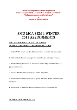 Dear students get fully solved assignments
Send your semester & Specialization name to our mail id :
“ help.mbaassignments@gmail.com ”
or
Call us at : 08263069601
SMU MCA SEM 1 WINTER
2014 ASSIGNMENTS
SMU MCA SEM 1 WINTER 2014 ASSIGNMENTS
MCA1010- FUNDAMENTALS OF COMPUTER AND IT
1 Define CPU. What are the three sub units of CPU? Explain each.
2 Differentiate between integrated Circuits and microprocessors.
3 What is the significance of Processor mode? Explain three types of
processor modes.
4 Explain the features of a mouse and a track ball
5 What is data communication? Explain different Data Transmission
methods.
6 What is an IP address? Describe the classes of IP addresses.
MCA1020- PROGRAMMING IN C
 