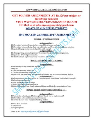 WWW.SMUSOLVEDASSIGNMENTS.COM
EMAIL US AT- solvemyassignments@gmail.com
GET SOLVED ASSIGNMENTS AT Rs.125 per subject or
Rs.600 per semester
VISIT WWW.SMUSOLVEDASSIGNMENTS.COM
Or Mail us at solvemyassignments@gmail.com
WHATAPP NUMBER 9967480770
SMU MCA SEM 2 SPRING 2017 ASSIGNMENTS
MCA211 – OPERATING SYSTEM
Assignment Set -1
1 Differentiate between Sequential access and Directaccess methods.
2 Differentiate between Daisy chain bus arbitration and Priority encoded bus arbitration.
3 Explain LRU page replacement algorithm with example
Assignment Set -2
1 Define operating system. Explain any four major functions of Operating system.
2 Explain the different process states.
3 Define Deadlock. Explain necessary conditions for deadlock.
MCA212- ADVANCED DATA STRUCTURE
Assignment Set -1
1 List and explain any Fivetypes of graph.
2 Explain
1. Fixed blockstorage allocation.
2. Variable blockstorage allocation
3 What is the use of external Storage Devices?Explain any twoexternal storage devices
Assignment Set -2
1 Define algorithm and write a note on Complexity and Time- Space Tradeoff withexample
2 Define Queue and explain
a. Array implementation of queue
b. Linked list implementation of queue
3 List the Advantages and Disadvantages of Linear and linked representation of tree.
MCA213- OBJECT ORIENTED PROGRAMMING – C++
Assignment Set -1
1 What are the advantages of Polymorphism? How it can be implemented?
2 Differentiate between Containers and Iterators
3 Describe the twobasic exception handling models.
Assignment Set -2
1 Write short notes on:
a) Inheritance
b) Polymorphism
 