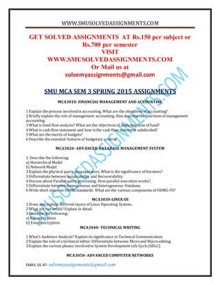 WWW.SMUSOLVEDASSIGNMENTS.COM
EMAIL US AT- solvemyassignments@gmail.com
GET SOLVED ASSIGNMENTS AT Rs.150 per subject or
Rs.700 per semester
VISIT
WWW.SMUSOLVEDASSIGNMENTS.COM
Or Mail us at
solvemyassignments@gmail.com
SMU MCA SEM 3 SPRING 2015 ASSIGNMENTS
MCA3010- FINANCIAL MANAGEMENT AND ACCOUNTING
1 Explain the process involvedin accounting. What are the objectives of accounting?
2 Briefly explain the role of management accounting. Also describe the functions of management
accounting.
3 What is fund flow analysis? What are the objectivesof analysing flow of fund?
4 What is cash flow statement and how is the cash flow statement subdivided?
5 What are the merits of budgets?
6 Describe the essential features of budgetary control.
MCA3020- ADVANCED DATABASE MANAGEMENT SYSTEM
1. Describe the following:
a) Hierarchical Model
b) NetworkModel
2 Explain the physical query plan operators. What is the significance of Iterators?
3 Differentiate between Serialisability and Recoverability.
4 Discuss about Parallel query processing. How parallel-execution works?.
5 Differentiate between homogeneous and heterogeneous Database.
6 Write short notes on ODMGstandards. What are the various components of ODMG-93?
MCA3030-LINUX OS
1 Draw and explain different layers of Linux Operating System..
2 What are run levels? Explain in detail.
3 Describe the following:
a) File encryption
b) Email encryption
MCA3040- TECHNICAL WRITING
1 What’s Audience Analysis? Explain its significance in Technical Communication
2 Explain the role of a technical editor. Differentiate between Microand Macro editing.
3 Explain the various phases involvedin System Development Life Cycle(SDLC).
MCA3050- ADVANCED COMPUTER NETWORKS
 