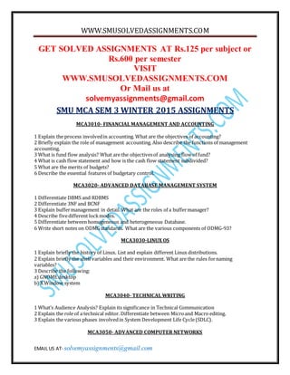 WWW.SMUSOLVEDASSIGNMENTS.COM
EMAIL US AT- solvemyassignments@gmail.com
GET SOLVED ASSIGNMENTS AT Rs.125 per subject or
Rs.600 per semester
VISIT
WWW.SMUSOLVEDASSIGNMENTS.COM
Or Mail us at
solvemyassignments@gmail.com
SMU MCA SEM 3 WINTER 2015 ASSIGNMENTS
MCA3010- FINANCIAL MANAGEMENT AND ACCOUNTING
1 Explain the process involvedin accounting. What are the objectives of accounting?
2 Briefly explain the role of management accounting. Also describe the functions of management
accounting.
3 What is fund flow analysis? What are the objectivesof analysing flow of fund?
4 What is cash flow statement and how is the cash flow statement subdivided?
5 What are the merits of budgets?
6 Describe the essential features of budgetary control.
MCA3020- ADVANCED DATABASE MANAGEMENT SYSTEM
1 Differentiate DBMS and RDBMS
2 Differentiate 3NF and BCNF
3 Explain buffermanagement in detail. What are the roles of a buffermanager?
4 Describe fivedifferent lockmodes.
5 Differentiate between homogeneous and heterogeneous Database.
6 Write short notes on ODMGstandards. What are the various components of ODMG-93?
MCA3030-LINUX OS
1 Explain briefly the history of Linux. List and explain different Linux distributions.
2 Explain briefly the shell variables and their environment. What are the rules fornaming
variables?
3 Describe the following:
a) GNOME desktop
b) X Window system
MCA3040- TECHNICAL WRITING
1 What’s Audience Analysis? Explain its significance in Technical Communication
2 Explain the role of a technical editor. Differentiate between Microand Macro editing.
3 Explain the various phases involvedin System Development Life Cycle(SDLC).
MCA3050- ADVANCED COMPUTER NETWORKS
 