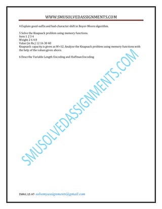 WWW.SMUSOLVEDASSIGNMENTS.COM
EMAIL US AT- solvemyassignments@gmail.com
4 Explain good-suffixand bad-character shift in Boyer-Moorealgorithm.
5 Solve the Knapsack problem using memory functions.
Item 1 2 3 4
Weight 2 6 4 8
Value (in Rs.) 12 16 30 40
Knapsack capacity is given as W=12. Analyze the Knapsack problem using memory functions with
the help of the values given above.
6 Describe Variable Length Encoding and HuffmanEncoding
 