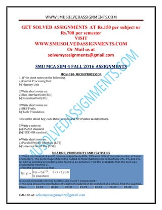 WWW.SMUSOLVEDASSIGNMENTS.COM
EMAIL US AT- solvemyassignments@gmail.com
GET SOLVED ASSIGNMENTS AT Rs.150 per subject or
Rs.700 per semester
VISIT
WWW.SMUSOLVEDASSIGNMENTS.COM
Or Mail us at
solvemyassignments@gmail.com
SMU MCA SEM 4 FALL 2016 ASSIGNMENTS
MCA4010- MICROPROCESSOR
1. Write short notes on the following:
a) Central Processing Unit
b) Memory Unit
2 Write short notes on:
a) Bus InterfaceUnit (BIU)
b) ExecutionUnit (EU)
3 Write short notes on:
a) REP Prefix
b) Table Translation
4 Describe about Key-codeData Formats and FIFOStatus Word formats.
5 Write a note on
(a) RS 232 standard
(b)IEEE 488 standard
6 Write short note on:
a) Parallel Printer Interface (LPT)
b) Universal Serial Bus (USB)
MCA4020- PROBABILITY AND STATISTICS
1. Three machines A, B and C produce respectively 60%, 30% and 10% of the total number of items
of a factory. The percentage of defective output of these machines are respectively 2%, 3% and 4%.
An item is selected at random and is found to be defective. Find the probability that the item was
produced by machine C.
2 Find the constant k so that
Is a joint probability density function. Are X and Y independent?
3 The data shows the distribution of weight of students of 1st standard of a school. Find the quartiles.
Class 13-18 18-20 20-21 21-22 22-23 23-25 25-30
 