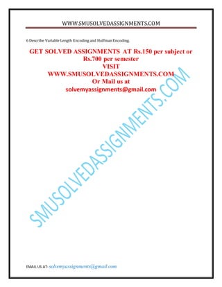 WWW.SMUSOLVEDASSIGNMENTS.COM
EMAIL US AT- solvemyassignments@gmail.com
6 Describe Variable Length Encoding and HuffmanEncoding.
GET SOLVED ASSIGNMENTS AT Rs.150 per subject or
Rs.700 per semester
VISIT
WWW.SMUSOLVEDASSIGNMENTS.COM
Or Mail us at
solvemyassignments@gmail.com
 
