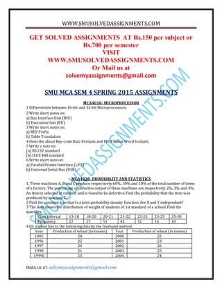 WWW.SMUSOLVEDASSIGNMENTS.COM
EMAIL US AT- solvemyassignments@gmail.com
GET SOLVED ASSIGNMENTS AT Rs.150 per subject or
Rs.700 per semester
VISIT
WWW.SMUSOLVEDASSIGNMENTS.COM
Or Mail us at
solvemyassignments@gmail.com
SMU MCA SEM 4 SPRING 2015 ASSIGNMENTS
MCA4010- MICROPROCESSOR
1 Differentiate between 16-bit and 32-bit Microprocessors.
2 Write short notes on:
a) Bus InterfaceUnit (BIU)
b) ExecutionUnit (EU)
3 Write short notes on:
a) REP Prefix
b) Table Translation
4 Describe about Key-codeData Formats and FIFOStatus Word formats.
5 Write a note on
(a) RS 232 standard
(b)IEEE 488 standard
6 Write short note on:
a) Parallel Printer Interface (LPT)
b) Universal Serial Bus (USB)
MCA4020- PROBABILITY AND STATISTICS
1. Three machines A, B and C produce respectively 60%, 30% and 10% of the total number of items
of a factory.The percentage of defectiveoutput of these machines are respectively 2%, 3% and 4%.
An item is selected at random and is found to be defective.Find the probability that the item was
produced by machine C.
2 Find the constant k so that Is a joint probability density function.Are X and Y independent?
3 The data shows the distribution of weight of students of 1st standard of a school.Find the
quartiles.
Class Interval 13-18 18-20 20-21 21-22 22-23 23-25 25-30
Frequency 22 27 51 42 32 16 10
4 Fit a trend line to the followingdata by the freehand method:
Year Production of wheat (in tonnes) Year Production of wheat (in tonnes)
1995 20 2000 25
1996 22 2001 23
1997 24 2002 26
1998 21 2003 25
19990 23 2004 24
 