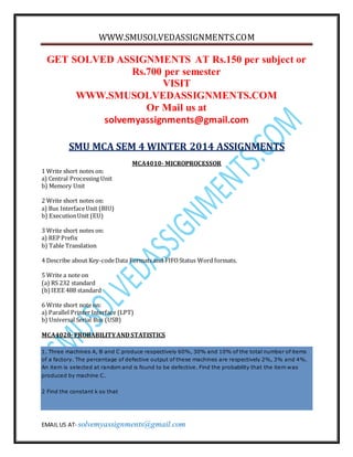 WWW.SMUSOLVEDASSIGNMENTS.COM
EMAIL US AT- solvemyassignments@gmail.com
GET SOLVED ASSIGNMENTS AT Rs.150 per subject or
Rs.700 per semester
VISIT
WWW.SMUSOLVEDASSIGNMENTS.COM
Or Mail us at
solvemyassignments@gmail.com
SMU MCA SEM 4 WINTER 2014 ASSIGNMENTS
MCA4010- MICROPROCESSOR
1 Write short notes on:
a) Central Processing Unit
b) Memory Unit
2 Write short notes on:
a) Bus InterfaceUnit (BIU)
b) ExecutionUnit (EU)
3 Write short notes on:
a) REP Prefix
b) Table Translation
4 Describe about Key-codeData Formats and FIFOStatus Word formats.
5 Write a note on
(a) RS 232 standard
(b)IEEE 488 standard
6 Write short note on:
a) Parallel Printer Interface (LPT)
b) Universal Serial Bus (USB)
MCA4020-PROBABILITYAND STATISTICS
1. Three machines A, B and C produce respectively 60%, 30% and 10% of the total number of items
of a factory. The percentage of defective output of these machines are respectively 2%, 3% and 4%.
An item is selected at random and is found to be defective. Find the probability that the item was
produced by machine C.
2 Find the constant k so that
 