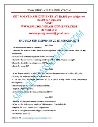WWW.SMUSOLVEDASSIGNMENTS.COM
EMAIL US AT- solvemyassignments@gmail.com
GET SOLVED ASSIGNMENTS AT Rs.150 per subject or
Rs.600 per semester
VISIT
WWW.SMUSOLVEDASSIGNMENTS.COM
Or Mail us at
solvemyassignments@gmail.com
SMU MCA SEM 5 SUMMER 2015 ASSIGNMENTS
MCA 5010
1 DifferentiatebetweenTCPandUDP
2 Describe the features of XML. What are the important rules to keep in mind about the XML
declaration?
3 List and explaintheComponentsofXMLprocessor.
4 DescribetheprocedureoffetchingdatafromXML to HTML.Givean example.
5 DescribefivedifferentcategoriesofPHPOperators.
6 DescribeaboutASP.
MCA 5020
1 What do youmean byproductlifecycle?Explainthesevenstagesof productlifecycle
2 List any ten majorprinciplesofagilesoftware.
3 List the four developer practices of XP. Explain briefly about Adopt test-driven
development.
4 BrieflyexplainabouttrackerandcoachinXP.
5 ExplainXPprerequisites.
6 List and explainanyfivebasicprinciplesofDSDM
MCA 5033
1 ExplainACID propertiesintransactionmanagement.
2 What are the differentstrategiesofOSS licensing?Explainbriefly.
3 ExplaintheSELECT andPROJECT operations.
4 What is a Trigger?Describetriggercreationindetail.
5 Write shortnoteson:
 