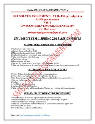 WWW.SMUSOLVEDASSIGNMENTS.COM
EMAIL US AT- solvemyassignments@gmail.com
GET SOLVED ASSIGNMENTS AT Rs.150 per subject or
Rs.500 per semester
VISIT
WWW.SMUSOLVEDASSIGNMENTS.COM
Or Mail us at
solvemyassignments@gmail.com
SMU MSCIT SEM 1 SPRING 2015 ASSIGNMENTS
MIT101– Fundamentals of IT& Programming
1 Write a note on the following
a) Optical Character Readers (OCR)
b) Magnetic Ink Character Reader (MICR)
2 Explain the twotypes of terminals used with mainframe systems?
3 What is the function of the following
a) Application software
b) Programming software
4 List any fivecharacteristics of an object-oriented design (OOD).
5 What are the five major activities of an operating system in regard to process management?
MIT102- DATA & FILE STRUCTURES
1 Define Modularity and explain its need in computer programs
2 Define Queue and explain how we can implement the Queue.
3 List the Advantages and Disadvantages of Linear and linked representation of tree.
4 List and explain any Fivetypes of graph.
5 Explain
1. Fixed blockstorage allocation.
2. Variable blockstorage allocation
6 What is the use of external Storage Devices?Explain any twoexternal storage devices
MIT103- OBJECT ORIENTED PROGRAMMING
1 Describe about JDK. List and explain any fivetools available in JDK
2 Differentiate Break and Continue statements in Java withexample program.
3 Differentiate between packages and Interfaces.
4 What are Applets? What are the restrictions of Applets? Describe about applet class.
5 Compare JDBC and ODBC.
6 Describe about JavaBeans and BeanBox.
 