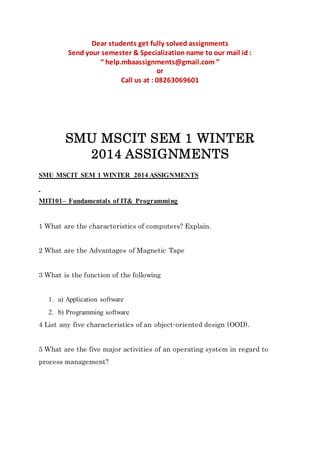 Dear students get fully solved assignments
Send your semester & Specialization name to our mail id :
“ help.mbaassignments@gmail.com ”
or
Call us at : 08263069601
SMU MSCIT SEM 1 WINTER
2014 ASSIGNMENTS
SMU MSCIT SEM 1 WINTER 2014 ASSIGNMENTS
MIT101– Fundamentals of IT& Programming
1 What are the characteristics of computers? Explain.
2 What are the Advantages of Magnetic Tape
3 What is the function of the following
1. a) Application software
2. b) Programming software
4 List any five characteristics of an object-oriented design (OOD).
5 What are the five major activities of an operating system in regard to
process management?
 