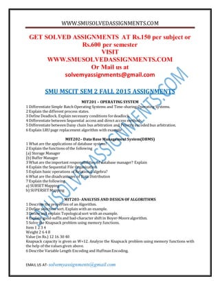 WWW.SMUSOLVEDASSIGNMENTS.COM
EMAIL US AT- solvemyassignments@gmail.com
GET SOLVED ASSIGNMENTS AT Rs.150 per subject or
Rs.600 per semester
VISIT
WWW.SMUSOLVEDASSIGNMENTS.COM
Or Mail us at
solvemyassignments@gmail.com
SMU MSCIT SEM 2 FALL 2015 ASSIGNMENTS
MIT201 – OPERATING SYSTEM
1 Differentiate Simple Batch Operating Systems and Time-sharing Operating Systems.
2 Explain the different process states.
3 Define Deadlock. Explain necessary conditions fordeadlock.
4 Differentiate between Sequential access and direct access methods.
5 Differentiate between Daisy chain bus arbitration and Priority encoded bus arbitration.
6 Explain LRU page replacement algorithm with example
MIT202– Data Base Management System(DBMS)
1 What are the applications of database system?
2 Explain the functions of the following
(a) Storage Manager
(b)Buffer Manager
3 What are the important responsibilities of database manager? Explain
4 Explain the Sequential File Organization
5 Explain basic operations of Relational algebra?
6 What are the disadvantages of Data Distribution
7 Explain the following
a) SUBSETMapping
b) SUPERSETMapping
MIT203- ANALYSIS AND DESIGN OF ALGORITHMS
1 Describe the properties of an Algorithm.
2 Define selection sort. Explain with an example.
3 Define and explain Topologicalsort with an example.
4 Explain good-suffixand bad-character shift in Boyer-Moorealgorithm.
5 Solve the Knapsack problem using memory functions.
Item 1 2 3 4
Weight 2 6 4 8
Value (in Rs.) 12 16 30 40
Knapsack capacity is given as W=12. Analyze the Knapsack problem using memory functions with
the help of the values given above.
6 Describe Variable Length Encoding and HuffmanEncoding.
 
