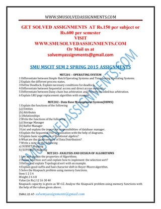 WWW.SMUSOLVEDASSIGNMENTS.COM
EMAIL US AT- solvemyassignments@gmail.com
GET SOLVED ASSIGNMENTS AT Rs.150 per subject or
Rs.600 per semester
VISIT
WWW.SMUSOLVEDASSIGNMENTS.COM
Or Mail us at
solvemyassignments@gmail.com
SMU MSCIT SEM 2 SPRING 2015 ASSIGNMENTS
MIT201 – OPERATING SYSTEM
1 Differentiate between Simple BatchOperating Systems and Timesharing Operating Systems.
2 Explain the different process states.
3 Define Deadlock. Explain necessary conditions fordeadlock.
4 Differentiate between Sequential access and direct access methods.
5 Differentiate between Daisy chain bus arbitration and Priority encoded bus arbitration.
6 Explain LRU page replacement algorithm with example
MIT202– Data Base Management System(DBMS)
1 Explain the functions of the following
(a) Entities
(b)Attributes
(c)Relationships
2 Write the functions of the following
(a) Storage Manager
(b)Buffer Manager
3 List and explain the important responsibilities of database manager.
4 Explain the Sequential File Organization with the help of diagrams.
5 Explain basic operations of Relational algebra?
6 What are the disadvantages of Data Distribution?
7 Write a note on the following
a) SUBSETMapping
b) SUPERSETMapping
MIT203- ANALYSIS AND DESIGN OF ALGORITHMS
1 List and explain the properties of Algorithms.
2 Define selection sort and explain how to implement the selection sort?
3 Define and explain Topologicalsort with an example.
4 Explain good-suffixand bad-character shift in Boyer-Moorealgorithm.
5 Solve the Knapsack problem using memory functions.
Item 1 2 3 4
Weight 2 6 4 8
Value (in Rs.) 12 16 30 40
Knapsack capacity is given as W=12. Analyze the Knapsack problem using memory functions with
the help of the values given above.
 