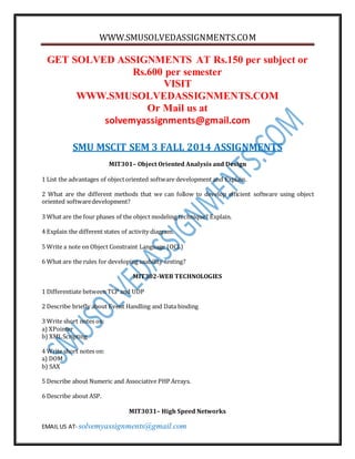 WWW.SMUSOLVEDASSIGNMENTS.COM 
GET SOLVED ASSIGNMENTS AT Rs.150 per subject or 
Rs.600 per semester 
VISIT 
WWW.SMUSOLVEDASSIGNMENTS.COM 
Or Mail us at 
solvemyassignments@gmail.com 
SMU MSCIT SEM 3 FALL 2014 ASSIGNMENTS 
MIT301– Object Oriented Analysis and Design 
1 List the advantages of object oriented software development and Explain. 
2 What are the different methods that we can follow to develop efficient software using object 
oriented software development? 
3 What are the four phases of the object modeling technique? Explain. 
4 Explain the different states of activity diagram. 
5 Write a note on Object Constraint Language (OCL) 
6 What are the rules for developing usability testing? 
MIT302-WEB TECHNOLOGIES 
1 Differentiate between TCP and UDP 
2 Describe briefly about Event Handling and Data binding 
3 Write short notes on: 
a) XPointer 
b) XML Scripting 
4 Write short notes on: 
a) DOM 
b) SAX 
5 Describe about Numeric and Associative PHP Arrays. 
6 Describe about ASP. 
MIT3031– High Speed Networks 
EMAIL US AT- solvemyassignments@gmail.com 
 