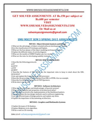 WWW.SMUSOLVEDASSIGNMENTS.COM
EMAIL US AT- solvemyassignments@gmail.com
GET SOLVED ASSIGNMENTS AT Rs.150 per subject or
Rs.600 per semester
VISIT
WWW.SMUSOLVEDASSIGNMENTS.COM
Or Mail us at
solvemyassignments@gmail.com
SMU MSCIT SEM 3 SPRING 2015 ASSIGNMENTS
MIT301– Object Oriented Analysis and Design
1 What are the advantages of object oriented software development? Explain.
2Give the classification of Prototypesand Explain.
3 What are the four phases of the object modeling technique? Explain.
4 Explain the different states of activity diagram.
5 What are the models of DBMS? Explain any two models.
6 What are the rules for developing usability testing?
MIT302-WEB TECHNOLOGIES
1 Describe the followingprotocols:
a) IP
b) HTTP
c)FTP
d) SMTP
2 Describe the features of XML. What are the important rules to keep in mind about the XML
declaration?
3 List and explain the Components of XMLprocessor.
4 Describe the procedure of fetching data from XML to HTML.Give an example.
5 Describe fivedifferent categories of PHP Operators.
6 Write short note on ASP
MIT3033– Software Architecture
1 What are the advantages and disadvantages of layered systems?
2 What are the benefits and properties of architectural styles?
3 List the steps involved in the implementation of the blackboard pattern.
4 List and explain the twodesign methods used in software engineering.
5 List the different types of design patterns and explain any three.
6 Explain the importance of documenting architecture.
MIT3043– Graphics and Multimedia Systems
1 Explain the types of 3D displays.
2 Explain Midpoint circle algorithm.
3 Write a note on 3D viewing.
 