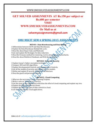 WWW.SMUSOLVEDASSIGNMENTS.COM
EMAIL US AT- solvemyassignments@gmail.com
GET SOLVED ASSIGNMENTS AT Rs.150 per subject or
Rs.600 per semester
VISIT
WWW.SMUSOLVEDASSIGNMENTS.COM
Or Mail us at
solvemyassignments@gmail.com
SMU MSCIT SEM 4 SPRING 2015 ASSIGNMENTS
MIT401– Data Warehousing and Data Mining
1 Differentiate between OLTP and Data Warehouses.
2 Explain the Data Warehouse Kimball life cycle.
3 Describe about Hyper Cube and Multicube
4 List and explain the Strategies fordata reduction.
5 Describe K-means method forclustering. List its advantages and drawbacks.
6 Describe about Multilevel Databases and Web Query Systems
MIT4022- Network Security
1 Explain Caesar’s Cipher encryptiontechnique.
2 Compare DES and AES algorithms.
3 Explain Developmental Controls and Administrative Controls.
4 List all the models of security and explain any two models.
5 Define and explain IP security. Explain its architecture.
6 Describe guard and personal firewalls.
MIT4032– Cloud Computing
1 What are the services of cloud computing? Explain.
2 Write a note on “Softwareas a Service.
3 List the areas of the organization whichhas the effectof cloud computing and explain any two.
4 Explain the different Softwareclients.
5 Explain the different types of data controls in cloud.
6 List the most popular cloud applications.
 