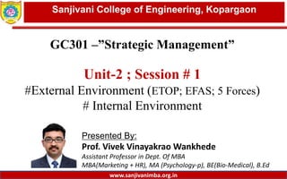 Dept. of MBA, Sanjivani COE, Kopargaon
GC301 –”Strategic Management”
Unit-2 ; Session # 1
#External Environment (ETOP; EFAS; 5 Forces)
# Internal Environment
Presented By:
Prof. Vivek Vinayakrao Wankhede
Assistant Professor in Dept. Of MBA
MBA(Marketing + HR), MA (Psychology-p), BE(Bio-Medical), B.Ed
1
Sanjivani College of Engineering, Kopargaon
www.sanjivanimba.org.in
 