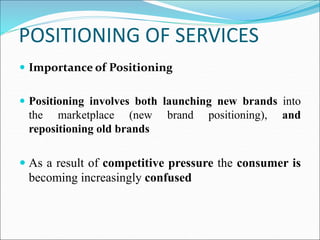 POSITIONING OF SERVICES
 Importance of Positioning
 Positioning involves both launching new brands into
the marketplace (new brand positioning), and
repositioning old brands
 As a result of competitive pressure the consumer is
becoming increasingly confused
 