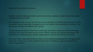 Growth of Service Sector Economy
As India moves increasingly toward a services economy, marketers need to know more about
marketing service products.
On a simplistic note, one can say that services are activities or benefits that one party can offer
to another that are essentially intangible and do not result in the ownership of anything. Thus
we see how services are different from goods.
During the past decade services have increasingly assumed an important role in the Indian
economy. Ever since this trend was set in the nineties, services have gained dominance. The
competition, simultaneously, in service organisations, is becoming intense and severe.
As a result these organisations have to have a more professional approach to managing their
businesses. Perhaps it is in this context that the role of marketing is gaining importance in
service organisations.
 