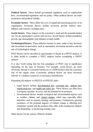 10
Political factors. These include government regulations such as employment
laws, environmental regulations and tax policy. Other political factors are trade
restrictions and political stability.
Economic factors. These affect the cost of capital and purchasing power of an
organisation. Economic factors include economic growth, interest rates,
inflation and currency exchange rates.
Social factors. These impact on the consumer’s need and the potential market
size for an organisation’s goods and services. Social factors include population
growth, age demographics and attitudes towards health.
Technologicalfactors. These influence barriers to entry, make or buy decisions
and investment in innovation, such as automation, investment incentives and the
rate of technological change.
PEST factors can be classified as opportunities or threats in a SWOT analysis. It
is often useful to complete a PEST analysis before completing a SWOT
analysis.
It is also worth noting that the four paradigms of PEST vary in significance
depending on the type of business. For example, social factors are more
obviously relevant to consumer businesses or a B2B business near the consumer
end of the supply chain. Conversely, political factors are more obviously
relevant to a defence contractor or aerospace manufacturer.
Expanding the analysis to PESTLE or PESTEL adds:
 Legal factors include discrimination law, consumer law, antitrust law,
employment law, and health and safety law. These factors can affect how
a company operates, its costs, and the demand for its products.
 Environmental factors include ecological and environmental aspects such
as weather, climate, and climate change, which may especially affect
industries such as tourism, farming, and insurance. Furthermore, growing
awareness of the potential impacts of climate change is affecting how
companies operate and the products they offer, both creating new markets
and diminishing or destroying existing ones.
Other factors for the various offshoots include:
 