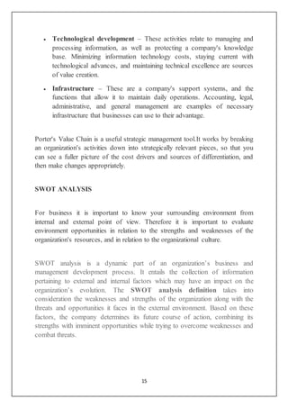 15
 Technological development – These activities relate to managing and
processing information, as well as protecting a company's knowledge
base. Minimizing information technology costs, staying current with
technological advances, and maintaining technical excellence are sources
of value creation.
 Infrastructure – These are a company's support systems, and the
functions that allow it to maintain daily operations. Accounting, legal,
administrative, and general management are examples of necessary
infrastructure that businesses can use to their advantage.
Porter's Value Chain is a useful strategic management tool.It works by breaking
an organization's activities down into strategically relevant pieces, so that you
can see a fuller picture of the cost drivers and sources of differentiation, and
then make changes appropriately.
SWOT ANALYSIS
For business it is important to know your surrounding environment from
internal and external point of view. Therefore it is important to evaluate
environment opportunities in relation to the strengths and weaknesses of the
organization's resources, and in relation to the organizational culture.
SWOT analysis is a dynamic part of an organization’s business and
management development process. It entails the collection of information
pertaining to external and internal factors which may have an impact on the
organization’s evolution. The SWOT analysis definition takes into
consideration the weaknesses and strengths of the organization along with the
threats and opportunities it faces in the external environment. Based on these
factors, the company determines its future course of action, combining its
strengths with imminent opportunities while trying to overcome weaknesses and
combat threats.
 