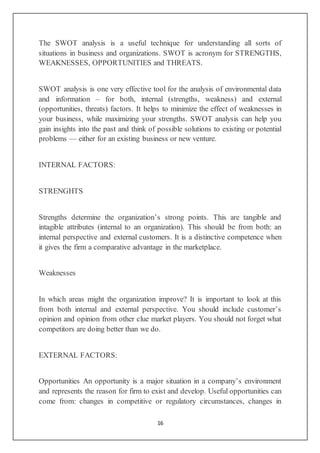 16
The SWOT analysis is a useful technique for understanding all sorts of
situations in business and organizations. SWOT is acronym for STRENGTHS,
WEAKNESSES, OPPORTUNITIES and THREATS.
SWOT analysis is one very effective tool for the analysis of environmental data
and information – for both, internal (strengths, weakness) and external
(opportunities, threats) factors. It helps to minimize the effect of weaknesses in
your business, while maximizing your strengths. SWOT analysis can help you
gain insights into the past and think of possible solutions to existing or potential
problems — either for an existing business or new venture.
INTERNAL FACTORS:
STRENGHTS
Strengths determine the organization’s strong points. This are tangible and
intagible attributes (internal to an organization). This should be from both: an
internal perspective and external customers. It is a distinctive competence when
it gives the firm a comparative advantage in the marketplace.
Weaknesses
In which areas might the organization improve? It is important to look at this
from both internal and external perspective. You should include customer’s
opinion and opinion from other clue market players. You should not forget what
competitors are doing better than we do.
EXTERNAL FACTORS:
Opportunities An opportunity is a major situation in a company’s environment
and represents the reason for firm to exist and develop. Useful opportunities can
come from: changes in competitive or regulatory circumstances, changes in
 