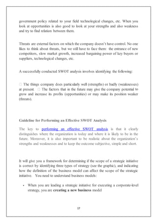 17
government policy related to your field technological changes, etc. When you
look at opportunities is also good to look at your strengths and also weakness
and try to find relation between them.
Threats are external factors on which the company doesn’t have control. No one
likes to think about threats, but we still have to face them: the entrance of new
competitors, slow market growth, increased bargaining power of key buyers or
suppliers, technological changes, etc.
A successfully conducted SWOT analysis involves identifying the following:
to
grow and increase its profits (opportunities) or may make its position weaker
(threats).
Guideline for Performing an Effective SWOT Analysis
The key to performing an effective SWOT analysis is that it clearly
distinguishes where the organization is today and where it is likely to be in the
future. Moreover, it is also important to be realistic about the organization’s
strengths and weaknesses and to keep the outcome subjective, simple and short.
It will give you a framework for determining if the scope of a strategic initiative
is correct by identifying three types of strategy (see the graphic), and indicating
how the definition of the business model can affect the scope of the strategic
initiative. You need to understand business models:
 When you are leading a strategic initiative for executing a corporate-level
strategy, you are creating a new business model
 