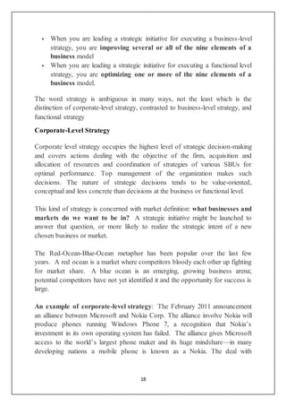 18
 When you are leading a strategic initiative for executing a business-level
strategy, you are improving several or all of the nine elements of a
business model
 When you are leading a strategic initiative for executing a functional level
strategy, you are optimizing one or more of the nine elements of a
business model.
The word strategy is ambiguous in many ways, not the least which is the
distinction of corporate-level strategy, contrasted to business-level strategy, and
functional strategy
Corporate-Level Strategy
Corporate level strategy occupies the highest level of strategic decision-making
and covers actions dealing with the objective of the firm, acquisition and
allocation of resources and coordination of strategies of various SBUs for
optimal performance. Top management of the organization makes such
decisions. The nature of strategic decisions tends to be value-oriented,
conceptual and less concrete than decisions at the business or functional level.
This kind of strategy is concerned with market definition: what businesses and
markets do we want to be in? A strategic initiative might be launched to
answer that question, or more likely to realize the strategic intent of a new
chosen business or market.
The Red-Ocean-Blue-Ocean metaphor has been popular over the last few
years. A red ocean is a market where competitors bloody each other up fighting
for market share. A blue ocean is an emerging, growing business arena;
potential competitors have not yet identified it and the opportunity for success is
large.
An example of corporate-level strategy: The February 2011 announcement
an alliance between Microsoft and Nokia Corp. The alliance involve Nokia will
produce phones running Windows Phone 7, a recognition that Nokia’s
investment in its own operating system has failed. The alliance gives Microsoft
access to the world’s largest phone maker and its huge mindshare—in many
developing nations a mobile phone is known as a Nokia. The deal with
 