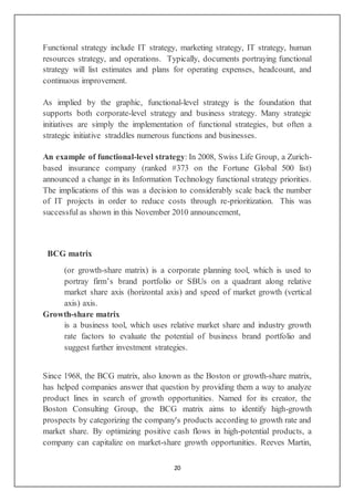 20
Functional strategy include IT strategy, marketing strategy, IT strategy, human
resources strategy, and operations. Typically, documents portraying functional
strategy will list estimates and plans for operating expenses, headcount, and
continuous improvement.
As implied by the graphic, functional-level strategy is the foundation that
supports both corporate-level strategy and business strategy. Many strategic
initiatives are simply the implementation of functional strategies, but often a
strategic initiative straddles numerous functions and businesses.
An example of functional-level strategy: In 2008, Swiss Life Group, a Zurich-
based insurance company (ranked #373 on the Fortune Global 500 list)
announced a change in its Information Technology functional strategy priorities.
The implications of this was a decision to considerably scale back the number
of IT projects in order to reduce costs through re-prioritization. This was
successful as shown in this November 2010 announcement,
BCG matrix
(or growth-share matrix) is a corporate planning tool, which is used to
portray firm’s brand portfolio or SBUs on a quadrant along relative
market share axis (horizontal axis) and speed of market growth (vertical
axis) axis.
Growth-share matrix
is a business tool, which uses relative market share and industry growth
rate factors to evaluate the potential of business brand portfolio and
suggest further investment strategies.
Since 1968, the BCG matrix, also known as the Boston or growth-share matrix,
has helped companies answer that question by providing them a way to analyze
product lines in search of growth opportunities. Named for its creator, the
Boston Consulting Group, the BCG matrix aims to identify high-growth
prospects by categorizing the company's products according to growth rate and
market share. By optimizing positive cash flows in high-potential products, a
company can capitalize on market-share growth opportunities. Reeves Martin,
 