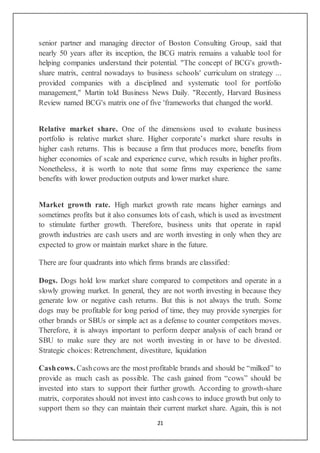 21
senior partner and managing director of Boston Consulting Group, said that
nearly 50 years after its inception, the BCG matrix remains a valuable tool for
helping companies understand their potential. "The concept of BCG's growth-
share matrix, central nowadays to business schools' curriculum on strategy ...
provided companies with a disciplined and systematic tool for portfolio
management," Martin told Business News Daily. "Recently, Harvard Business
Review named BCG's matrix one of five 'frameworks that changed the world.
Relative market share. One of the dimensions used to evaluate business
portfolio is relative market share. Higher corporate’s market share results in
higher cash returns. This is because a firm that produces more, benefits from
higher economies of scale and experience curve, which results in higher profits.
Nonetheless, it is worth to note that some firms may experience the same
benefits with lower production outputs and lower market share.
Market growth rate. High market growth rate means higher earnings and
sometimes profits but it also consumes lots of cash, which is used as investment
to stimulate further growth. Therefore, business units that operate in rapid
growth industries are cash users and are worth investing in only when they are
expected to grow or maintain market share in the future.
There are four quadrants into which firms brands are classified:
Dogs. Dogs hold low market share compared to competitors and operate in a
slowly growing market. In general, they are not worth investing in because they
generate low or negative cash returns. But this is not always the truth. Some
dogs may be profitable for long period of time, they may provide synergies for
other brands or SBUs or simple act as a defense to counter competitors moves.
Therefore, it is always important to perform deeper analysis of each brand or
SBU to make sure they are not worth investing in or have to be divested.
Strategic choices: Retrenchment, divestiture, liquidation
Cashcows. Cashcows are the most profitable brands and should be “milked” to
provide as much cash as possible. The cash gained from “cows” should be
invested into stars to support their further growth. According to growth-share
matrix, corporates should not invest into cashcows to induce growth but only to
support them so they can maintain their current market share. Again, this is not
 
