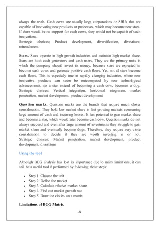 22
always the truth. Cash cows are usually large corporations or SBUs that are
capable of innovating new products or processes, which may become new stars.
If there would be no support for cash cows, they would not be capable of such
innovations.
Strategic choices: Product development, diversification, divestiture,
retrenchment
Stars. Stars operate in high growth industries and maintain high market share.
Stars are both cash generators and cash users. They are the primary units in
which the company should invest its money, because stars are expected to
become cash cows and generate positive cash flows. Yet, not all stars become
cash flows. This is especially true in rapidly changing industries, where new
innovative products can soon be outcompeted by new technological
advancements, so a star instead of becoming a cash cow, becomes a dog.
Strategic choices: Vertical integration, horizontal integration, market
penetration, market development, product development
Question marks. Question marks are the brands that require much closer
consideration. They hold low market share in fast growing markets consuming
large amount of cash and incurring losses. It has potential to gain market share
and become a star, which would later become cash cow. Question marks do not
always succeed and even after large amount of investments they struggle to gain
market share and eventually become dogs. Therefore, they require very close
consideration to decide if they are worth investing in or not.
Strategic choices: Market penetration, market development, product
development, divestiture
Using the tool
Although BCG analysis has lost its importance due to many limitations, it can
still be a useful tool if performed by following these steps:
 Step 1. Choose the unit
 Step 2. Define the market
 Step 3. Calculate relative market share
 Step 4. Find out market growth rate
 Step 5. Draw the circles on a matrix
Limitations of BCG Matrix
 