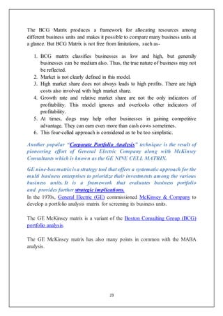 23
The BCG Matrix produces a framework for allocating resources among
different business units and makes it possible to compare many business units at
a glance. But BCG Matrix is not free from limitations, such as-
1. BCG matrix classifies businesses as low and high, but generally
businesses can be medium also. Thus, the true nature of business may not
be reflected.
2. Market is not clearly defined in this model.
3. High market share does not always leads to high profits. There are high
costs also involved with high market share.
4. Growth rate and relative market share are not the only indicators of
profitability. This model ignores and overlooks other indicators of
profitability.
5. At times, dogs may help other businesses in gaining competitive
advantage. They can earn even more than cash cows sometimes.
6. This four-celled approach is considered as to be too simplistic.
Another popular “Corporate Portfolio Analysis” technique is the result of
pioneering effort of General Electric Company along with McKinsey
Consultants which is known as the GE NINE CELL MATRIX.
GE nine-box matrix isa strategy tool that offers a systematic approach for the
multi business enterprises to prioritize their investments among the various
business units. It is a framework that evaluates business portfolio
and provides further strategic implications.
In the 1970s, General Electric (GE) commissioned McKinsey & Company to
develop a portfolio analysis matrix for screening its business units.
The GE McKinsey matrix is a variant of the Boston Consulting Group (BCG)
portfolio analysis.
The GE McKinsey matrix has also many points in common with the MABA
analysis.
 