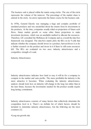 25
The business unit is placed within the matrix using circles. The size of the circle
represents the volume of the turnover. The percentage of the market share is
entered in the circle. An arrow represents the future course for the business unit.
In 1970s, General Electric was managing a huge and complex portfolio of
unrelated products and was unsatisfied about the returns from its investments in
the products. At the time, companies usually relied on projections of future cash
flows, future market growth or some other future projections to make
investment decisions, which was an unreliable method to allocate the resources.
Therefore, GE consulted the McKinsey & Company and as a result the nine-box
framework was designed. The nine-box matrix plots the BUs on its 9 cells that
indicate whether the company should invest in a product, harvest/divest it or do
a further research on the product and invest in it if there’re still some resources
left. The BUs are evaluated on two axes: industry attractiveness and a
competitive strength of a unit.
Industry Attractiveness
Industry attractiveness indicates how hard or easy it will be for a company to
compete in the market and earn profits. The more profitable the industry is the
more attractive it becomes. When evaluating the industry attractiveness,
analysts should look how an industry will change in the long run rather than in
the near future, because the investments needed for the product usually require
long lasting commitment.
Industry attractiveness consists of many factors that collectively determine the
competition level in it. There’s no definite list of which factors should be
included to determine industry attractiveness, but the following are the most
common: [1]
•Long run growth rate
 