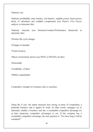 26
•Industry size
•Industry profitability: entry barriers, exit barriers, supplier power, buyer power,
threat of substitutes and available complements (use Porter’s Five Forces
analysis to determine this)
•Industry structure (use Structure-Conduct-Performance framework to
determine this)
•Product life cycle changes
•Changes in demand
•Trend of prices
•Macro environment factors (use PEST or PESTEL for this)
•Seasonality
•Availability of labor
•Market segmentation
Competitive strength of a business unit or a product
Along the X axis, the matrix measures how strong, in terms of competition, a
particular business unit is against its rivals. In other words, managers try to
determine whether a business unit has a sustainable competitive advantage (or
at least temporary competitive advantage) or not. If the company has a
sustainable competitive advantage, the next question is: “For how long it will be
sustained?”
 