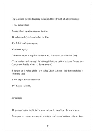 27
The following factors determine the competitive strength of a business unit:
•Total market share
•Market share growth compared to rivals
•Brand strength (use brand value for this)
•Profitability of the company
•Customer loyalty
•VRIO resources or capabilities (use VRIO framework to determine this)
•Your business unit strength in meeting industry’s critical success factors (use
Competitive Profile Matrix to determine this)
•Strength of a value chain (use Value Chain Analysis and Benchmarking to
determine this)
•Level of product differentiation
•Production flexibility
Advantages
•Helps to prioritize the limited resources in order to achieve the best returns.
•Managers become more aware of how their products or business units perform.
 