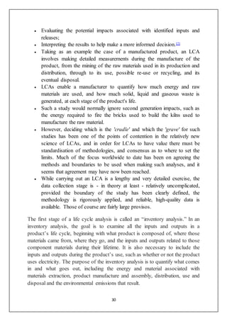 30
 Evaluating the potential impacts associated with identified inputs and
releases;
 Interpreting the results to help make a more informed decision.[2]
 Taking as an example the case of a manufactured product, an LCA
involves making detailed measurements during the manufacture of the
product, from the mining of the raw materials used in its production and
distribution, through to its use, possible re-use or recycling, and its
eventual disposal.
 LCAs enable a manufacturer to quantify how much energy and raw
materials are used, and how much solid, liquid and gaseous waste is
generated, at each stage of the product's life.
 Such a study would normally ignore second generation impacts, such as
the energy required to fire the bricks used to build the kilns used to
manufacture the raw material.
 However, deciding which is the 'cradle' and which the 'grave' for such
studies has been one of the points of contention in the relatively new
science of LCAs, and in order for LCAs to have value there must be
standardisation of methodologies, and consensus as to where to set the
limits. Much of the focus worldwide to date has been on agreeing the
methods and boundaries to be used when making such analyses, and it
seems that agreement may have now been reached.
 While carrying out an LCA is a lengthy and very detailed exercise, the
data collection stage is - in theory at least - relatively uncomplicated,
provided the boundary of the study has been clearly defined, the
methodology is rigorously applied, and reliable, high-quality data is
available. Those of course are fairly large provisos.
The first stage of a life cycle analysis is called an “inventory analysis.” In an
inventory analysis, the goal is to examine all the inputs and outputs in a
product’s life cycle, beginning with what product is composed of, where those
materials came from, where they go, and the inputs and outputs related to those
component materials during their lifetime. It is also necessary to include the
inputs and outputs during the product’s use, such as whether or not the product
uses electricity. The purpose of the inventory analysis is to quantify what comes
in and what goes out, including the energy and material associated with
materials extraction, product manufacture and assembly, distribution, use and
disposal and the environmental emissions that result.
 