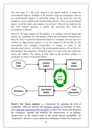 31
The next stage of a life cycle analysis is the impact analysis, in which the
environmental impacts identified in the previous stage are enumerated, such as
the environmental impacts of generating energy for the processes and the
hazardous wastes emitted in the manufacturing process. Once the environmental
impacts of all the inputs and outputs of a product’s lifecycle are analyzed, the
life cycle analysis generates a number that represents how much the
environment is affected.
However, the major purpose of the analysis is to evaluate, once the inputs and
outputs are quantified, how the product affects the environment throughout its
lifecycle. Once its general environmental impact is calculated, the next step is to
conduct an improvement analysis to see how impact of the product on the
environment. For example, conservation of energy or water in the
manufacturing process will reduce the environmental impacts of that process.
Substituting a less hazardous chemical in place of a more toxic one would also
reduce the impact. The change is then made in the inventory analysis to
recalculate its total environmental impact.
Porter's five forces analysis is a framework for analyzing the level of
competition within an industry and business strategy development. It draws
upon industrial organization (IO) economics to derive five forces that determine
the competitive intensity and therefore the attractiveness of an industry.
Attractiveness in this context refers to the overall industry profitability. An
"unattractive" industry is one in which the combination of these five forces acts
 