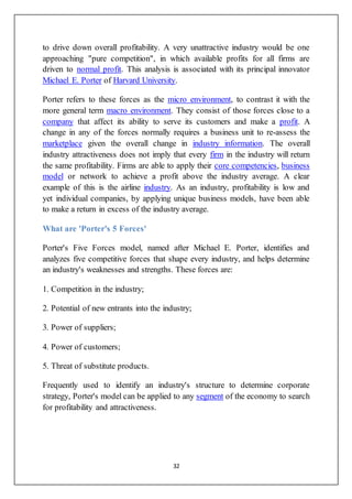 32
to drive down overall profitability. A very unattractive industry would be one
approaching "pure competition", in which available profits for all firms are
driven to normal profit. This analysis is associated with its principal innovator
Michael E. Porter of Harvard University.
Porter refers to these forces as the micro environment, to contrast it with the
more general term macro environment. They consist of those forces close to a
company that affect its ability to serve its customers and make a profit. A
change in any of the forces normally requires a business unit to re-assess the
marketplace given the overall change in industry information. The overall
industry attractiveness does not imply that every firm in the industry will return
the same profitability. Firms are able to apply their core competencies, business
model or network to achieve a profit above the industry average. A clear
example of this is the airline industry. As an industry, profitability is low and
yet individual companies, by applying unique business models, have been able
to make a return in excess of the industry average.
What are 'Porter's 5 Forces'
Porter's Five Forces model, named after Michael E. Porter, identifies and
analyzes five competitive forces that shape every industry, and helps determine
an industry's weaknesses and strengths. These forces are:
1. Competition in the industry;
2. Potential of new entrants into the industry;
3. Power of suppliers;
4. Power of customers;
5. Threat of substitute products.
Frequently used to identify an industry's structure to determine corporate
strategy, Porter's model can be applied to any segment of the economy to search
for profitability and attractiveness.
 